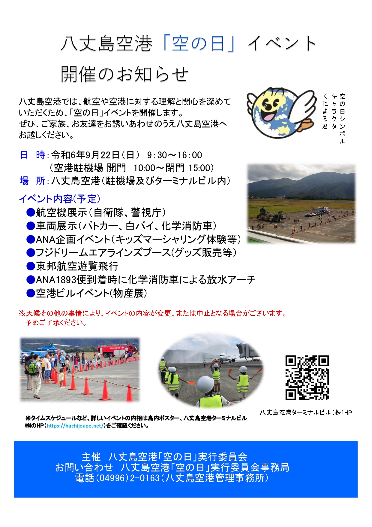 八丈島空港「空の日」イベント 開催のお知らせ 八丈島空港では、航空や空港に対する理解と関心を深めて いただくため、「空の日」イベントを開催します。 ぜひ、ご家族、お友達をお誘いあわせのうえ八丈島空港へ お越しください。 日　時：令和6年9月22日（日）　9：30～16：00 （空港駐機場 開門　10:00～閉門 15:00） 場　所：八丈島空港（駐機場及びターミナルビル内） イベント内容(予定) 　航空機展示（自衛隊、警視庁） 　車両展示（パトカー、白バイ、化学消防車） 　ANA企画イベント（キッズマーシャリング体験等） 　フジドリームエアラインズブース(グッズ販売等） 　東邦航空遊覧飛行 　ANA1893便到着時に化学消防車による放水アーチ 　空港ビルイベント(物産展) ※天候その他の事情により、イベントの内容が変更、または中止となる場合がございます。 予めご了承ください。