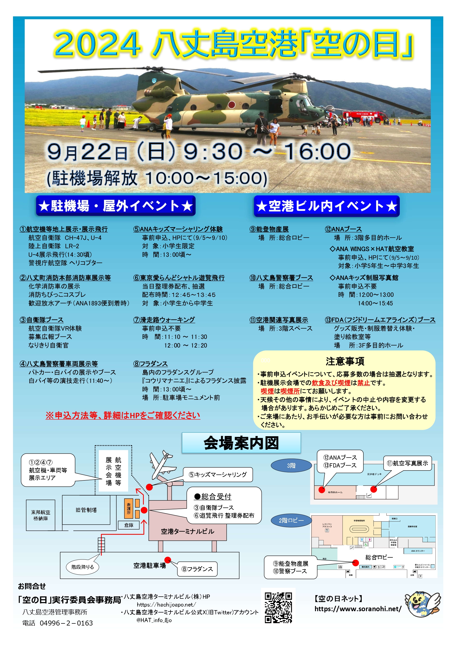 ２024 八丈島空港「空の日」 ９月２２日 (日) ９：３０ ～ １６:００ (駐機場解放 １０:００～１５:００) 駐機場・屋外イベント ①航空機等地上展示・展示飛行 　　航空自衛隊 CH-47J、U-4 　　陸上自衛隊　LR-2 　　U-4展示飛行(14：30頃) 　　警視庁航空隊 ヘリコプター ②八丈町消防本部消防車展示等 　　化学消防車の展示 　　消防ちびっこコスプレ 　　歓迎放水アーチ（ANA1893便到着時） ③自衛隊ブース 　　航空自衛隊VR体験 　　募集広報ブース 　　なりきり自衛官 ④八丈島警察署車両展示等 　　パトカー・白バイの展示やブース 　　白バイ等の演技走行（11:40～） ⑤ANAキッズマーシャリング体験 　　事前申込、HPにて（9/5～9/10） 　　対 象：小学生限定 　　時　間：13：00頃～　 ⑥東京愛らんどシャトル遊覧飛行　　 　　当日整理券配布、抽選 　　配布時間：１２：４５～１３：４５ 　　対　象：小学生から中学生 ⑦滑走路ウォーキング 　　事前申込不要 　　時 間：11：10 ～ 11：30　 12：00 ～ 12：20 ⑧フラダンス 　　島内のフラダンスグループ 　　『コウリマナニエ』によるフラダンス披露 　　時　間：13：00頃～ 　　場　所：駐車場モニュメント前 空港ビル内イベント ⑨能登物産展 　　場　所：総合ロビー ⑩八丈島警察署ブース 　　場　所：総合ロビー ⑪空港関連写真展示 　　場　所：3階スペース ⑫ANAブース 　　場　所：3階多目的ホール 　◇ANA WINGS×HAT航空教室 　　　事前申込、HPにて（9/5～9/10） 　　　対象：小学5年生～中学3年生 ◇ANAキッズ制服写真館 　　　事前申込不要 　　　時　間：12:00～13:00　14:00～15:45 ⑬FDA（フジドリームエアラインズ）ブース　 　　グッズ販売・制服着替え体験・ 　　塗り絵教室等 　　場　　所：3F多目的ホール ※申込方法等、詳細はHPをご確認ください 注意事項 ・事前申込イベントについて、応募多数の場合は抽選となります。 ・駐機展示会場での飲食及び喫煙は禁止です。 喫煙は喫煙所にてお願いします。 ・天候その他の事情により、イベン トの中止や内容を変更する場合があります。あらかじめご了承ください。 ・ご来場にあたり、お手伝いが必要な方は事前にお問い合わせください。 会場案内図 航空機展示、消防車展示、警察ヘリ及び車両展示、滑走路ウォーキングは駐機場にて実施 キッズマーシャリング、自衛隊ブース、遊覧飛行は総合受付側にて実施 総合受付及び駐機場へは、空港駐車場の東側駐車スペースの北側にある階段を降りて、北西方面に進んでください。 ANA及びFDAブース習い日に航空写真展示は、ロビーの一つ上の階、３階にて実施。 ３階へはロビー中央付近の階段を上ってください。 能登物産展及び警察ブースは空港ロビーにて実施 お問合せ 「空の日」実行委員会事務局 　八丈島空港管理事務所 　電話　04996－2－0163 ・八丈島空港ターミナルビル（株）HP https://hachijoapo.net/ ・八丈島空港ターミナルビル公式X(旧Twitter)アカウント @HAT_info_8jo 【空の日ネット】 https://www.soranohi.net/