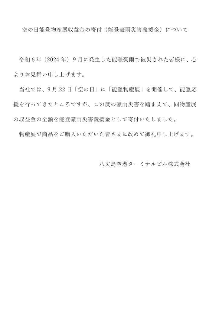 令和６年（2024年）９月に発生した能登豪雨で被災された皆様に、心よりお見舞い申し上げます。 当社では、9月22日「空の日」に「能登物産展」を開催して、能登応援を行ってきたところですが、この度の豪雨災害を踏まえて、同物産展の収益金の全額を能登豪雨災害義援金として寄付いたしました。 物産展で商品をご購入いただいた皆さまに改めて御礼申し上げます。 八丈島空港ターミナルビル株式会社