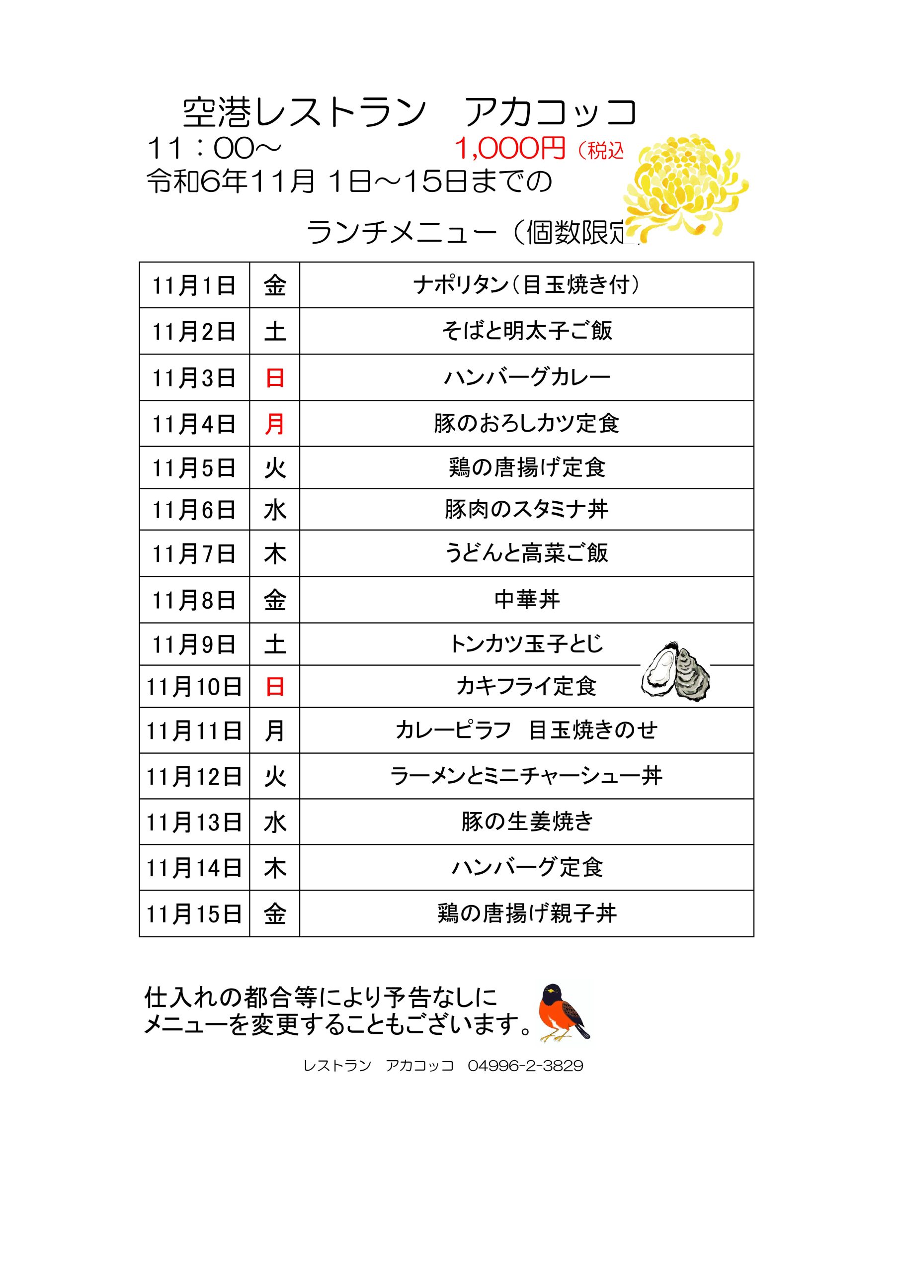 空港レストラン　アカコッコ1,000円（税込） 
令和6年11月 1日～15日までの 
ランチメニュー（個数限定） 
11月1日	金ナポリタン（目玉焼き付）
11月2日	土そばと明太子ご飯
11月3日	日ハンバーグカレー
11月4日	月豚のおろしカツ定食
11月5日	火鶏の唐揚げ定食
11月6日	水豚肉のスタミナ丼
11月7日	木うどんと高菜ご飯
11月8日	金中華丼
11月9日土トンカツ玉子とじ
11月10日日カキフライ定食
11月11日月カレーピラフ　目玉焼きのせ
11月12日火ラーメンとミニチャーシュー丼
11月13日水豚の生姜焼き 
11月14日木ハンバーグ定食
11月15日金鶏の唐揚げ親子丼
仕入れの都合等により予告なしに
メニューを変更することもございます。
レストラン　アカコッコ　04996-2-3829
