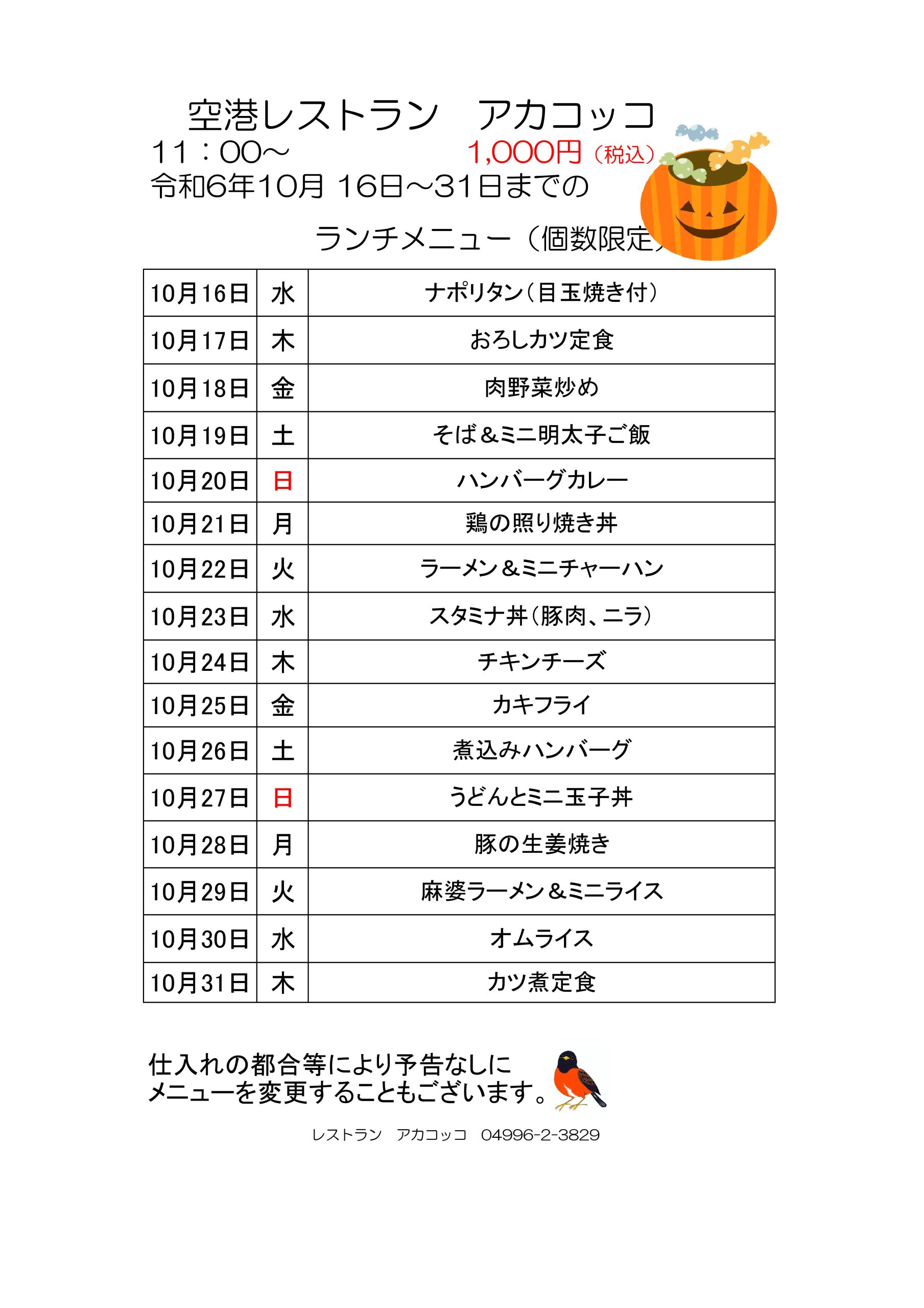 空港レストラン　アカコッコ
11：00～				1,000円（税込
令和6年10月16日～31日までのランチメニュー（個数限定）
10月16日 水 ナポリタン（目玉焼き付）
10月17日 木 おろしカツ定食
10月18日 金 肉野菜炒め
10月19日 土 そば＆ミニ明太子ご飯
10月20日 日 ハンバーグカレー
10月21日 月 鶏の照り焼き丼
10月22日 火 ラーメン＆ミニチャーハン
10月23日 水 スタミナ丼（豚肉、ニラ）
10月24日 木 チキンチーズ
10月25日 金 カキフライ
10月26日 土 煮込みハンバーグ
10月27日 日 うどんとミニ玉子丼
10月28日 月 豚の生姜焼き
10月29日 火 麻婆ラーメン＆ミニライス
10月30日 水 オムライス
10月31日 木 カツ煮定食
仕入れの都合等により予告なしにメニューを変更することもございます。