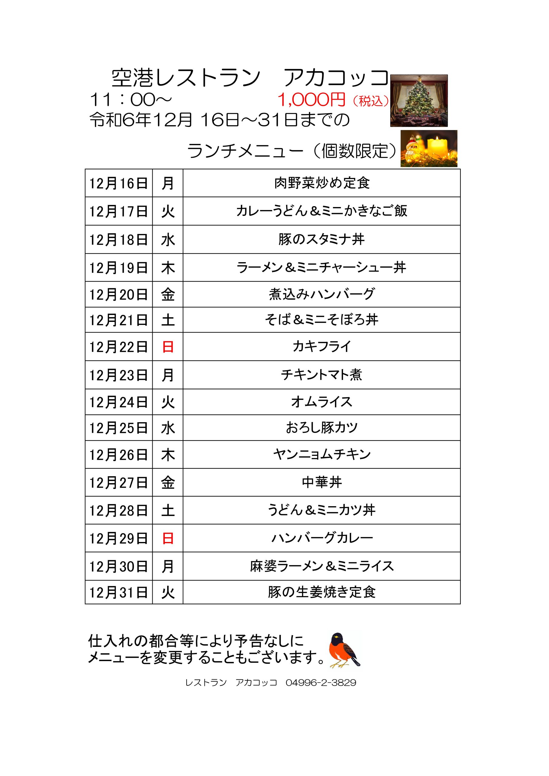 空港レストラン　アカコッコ
11：00～			1,000円（税込） 
令和6年12月 16日～31日までのランチメニュー（個数限定）
12月16日	月	肉野菜炒め定食 
12月17日	火	カレーうどん＆ミニかきなご飯
12月18日	水	豚のスタミナ丼 
12月19日	木	ラーメン＆ミニチャーシュー丼 
12月20日	金	煮込みハンバーグ 
12月21日	土	そば＆ミニそぼろ丼 
12月22日	日	カキフライ 
12月23日	月	チキントマト煮
12月24日	火	オムライス 
12月25日	水	おろし豚カツ
12月26日	木	ヤンニョムチキン
12月27日	金	中華丼 
12月28日	土	うどん＆ミニカツ丼
12月29日	日	ハンバーグカレー 
12月30日	月	麻婆ラーメン＆ミニライス 
12月31日	火	豚の生姜焼き定食
仕入れの都合等により予告なしにメニューを変更することもございます。
レストラン　アカコッコ　04996-2-3829