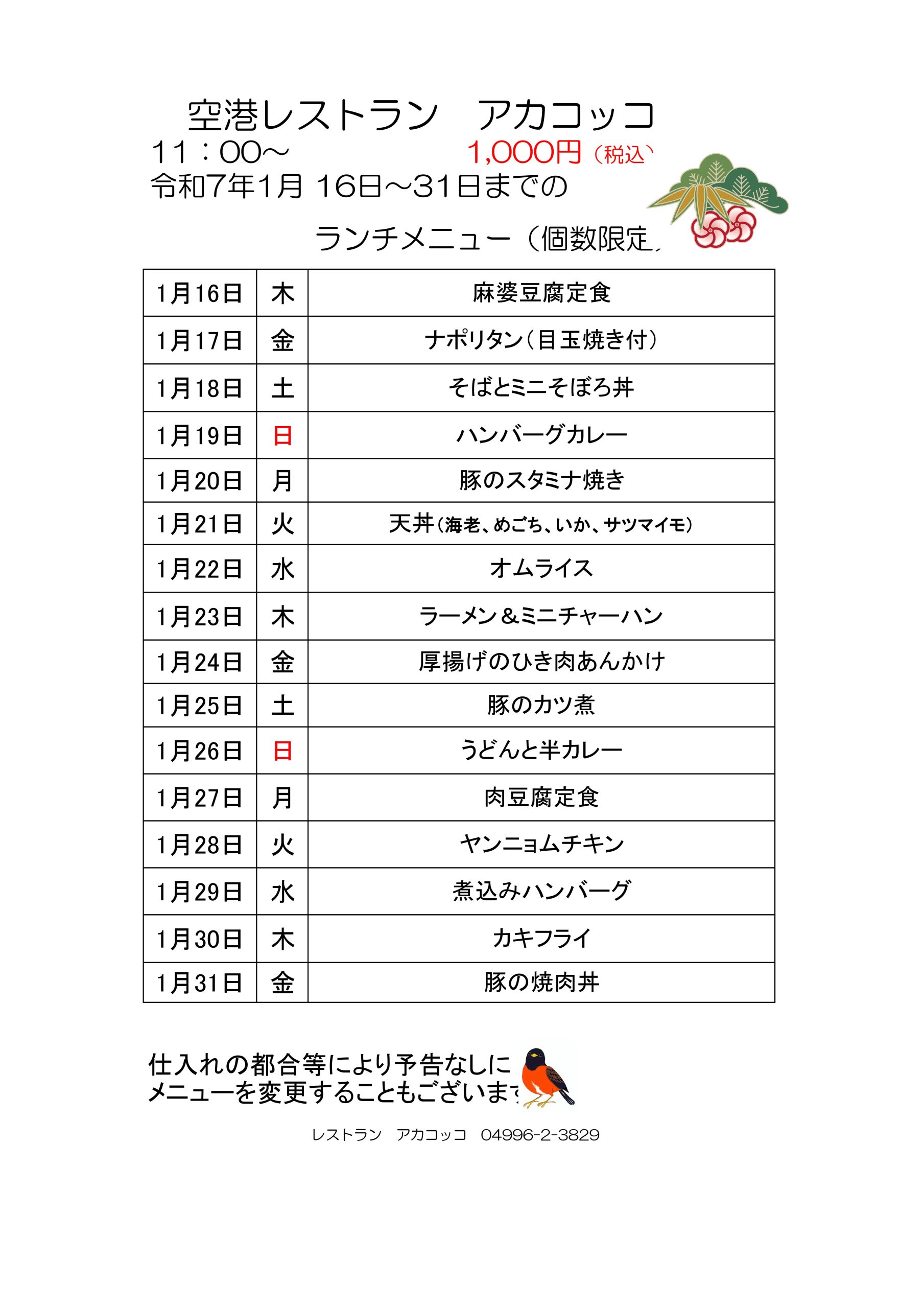 空港レストラン　アカコッコ
11：00～ 1,000円（税込）
令和7年1月 16日～31日までのランチメニュー（個数限定)
1月16日	木 麻婆豆腐定食
1月17日	金 ナポリタン（目玉焼き付）
1月18日	土 そばとミニそぼろ丼
1月19日	日 ハンバーグカレー
1月20日	月 豚のスタミナ焼き
1月21日	火 天丼（海老、めごち、いか、サツマイモ)
1月22日	水 オムライス
1月23日	木 ラーメン＆ミニチャーハン
1月24日	金 厚揚げのひき肉あんかけ
1月25日	土 豚のカツ煮
1月26日	日 うどんと半カレー
1月27日	月 肉豆腐定食
1月28日	火 ヤンニョムチキン
1月29日	水 煮込みハンバーグ
1月30日	木 カキフライ
1月31日	金 豚の焼肉丼
仕入れの都合等により予告なしにメニューを変更することもございます。レストラン　アカコッコ　04996-2-3829