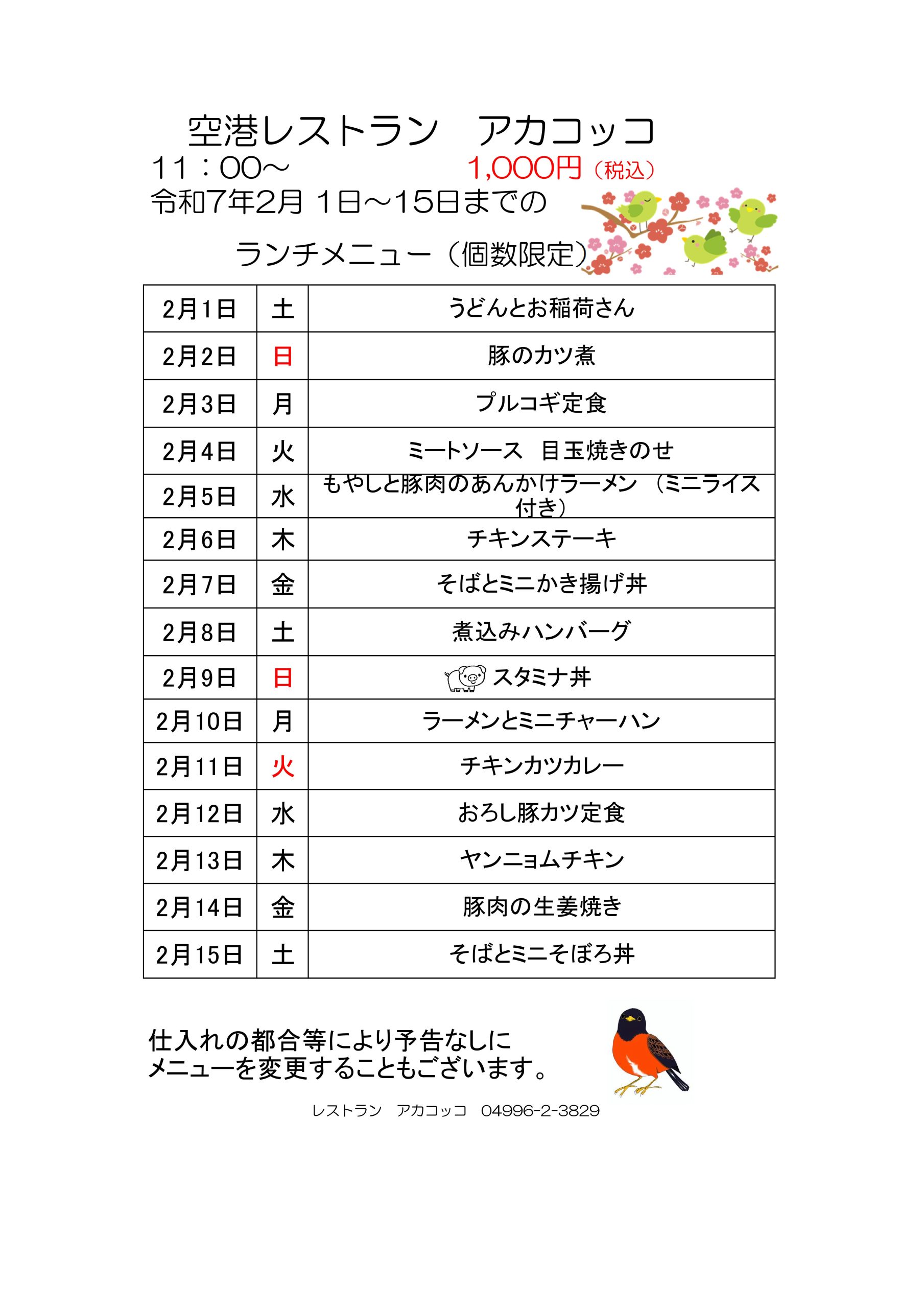 空港レストラン　アカコッコ
11：00～1,000円（税込）
令和7年2月 1日～15日までのランチメニュー（個数限定）  2月1日土うどんとお稲荷さん
2月2日日豚のカツ煮
2月3日月プルコギ定食
2月4日火ミートソース　目玉焼きのせ
2月5日水もやしと豚肉のあんかけラーメン　（ミニライス付き）
2月6日木チキンステーキ
2月7日金そばとミニかき揚げ丼
2月8日土煮込みハンバーグ
2月9日日スタミナ丼
2月10日月ラーメンとミニチャーハン
2月11日火チキンカツカレー
2月12日水おろし豚カツ定食
2月13日木ヤンニョムチキン
2月14日金豚肉の生姜焼き
2月15日土そばとミニそぼろ丼  仕入れの都合等により予告なしにメニューを変更することもございます。  レストラン　アカコッコ　04996-2-3829