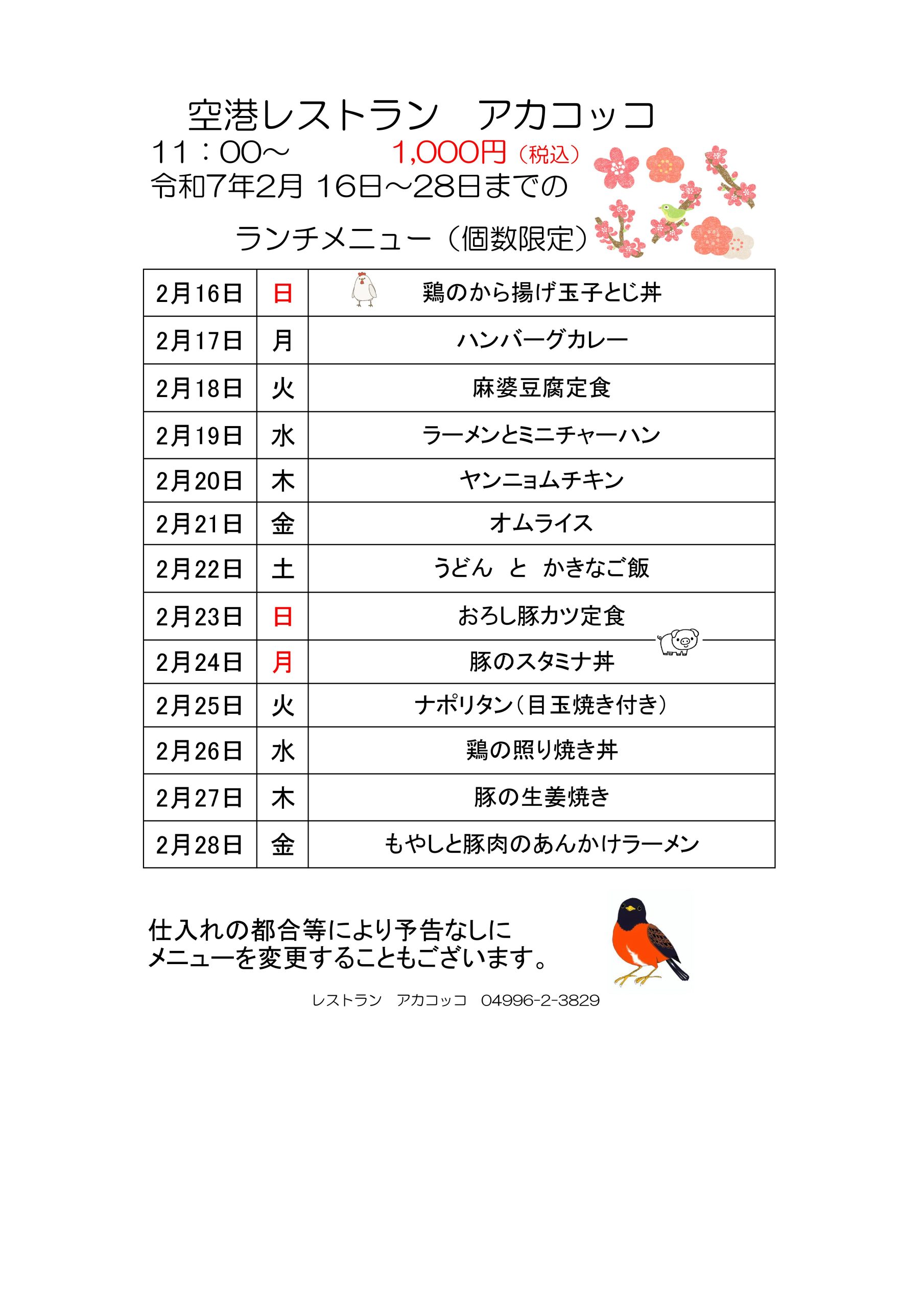 空港レストラン　アカコッコ
11：00～1,000円（税込）
令和7年2月 16日～28日までのランチメニュー（個数限定）  2月16日 日 鶏のから揚げ玉子とじ丼
2月17日 月 ハンバーグカレー
2月18日 火 麻婆豆腐定食
2月19日 水 ラーメンとミニチャーハン
2月20日 木 ヤンニョムチキン
2月21日 金 オムライス
2月22日 土 うどん　と　かきなご飯
2月23日 日 おろし豚カツ定食
2月24日 月 豚のスタミナ丼
2月25日 火 ナポリタン（目玉焼き付き）
2月26日 水 鶏の照り焼き丼
2月27日 木 豚の生姜焼き
2月28日 金 もやしと豚肉のあんかけラーメン  仕入れの都合等により予告なしに
メニューを変更することもございます。  レストラン　アカコッコ　04996-2-3829