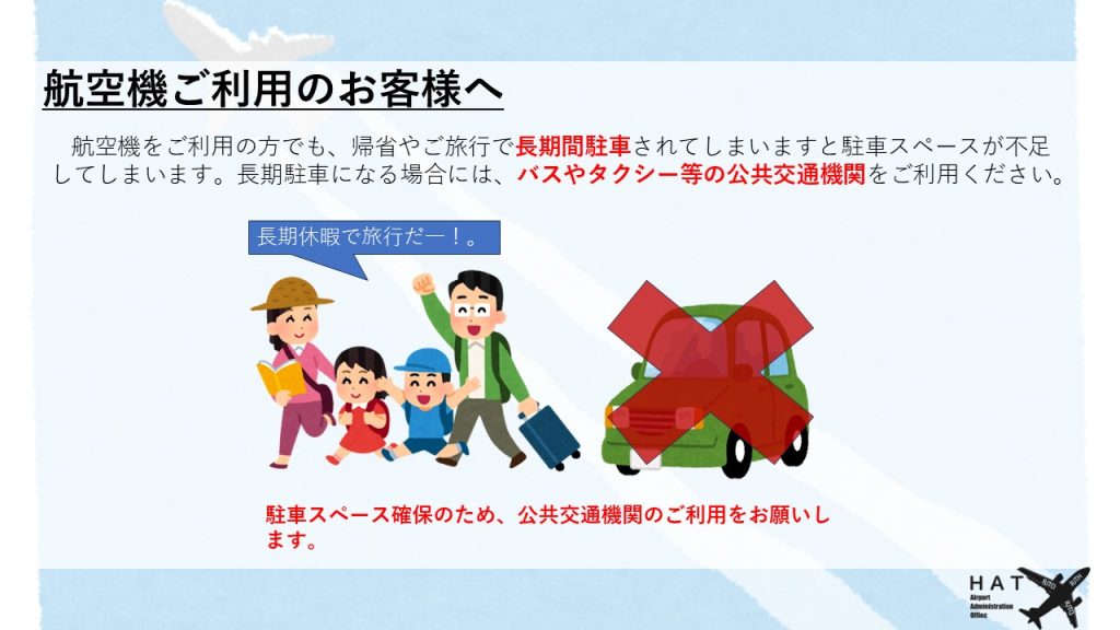 航空機ご利用のお客様へ 航空機をご利用の方でも、帰省やご旅行で長期間駐車されてしまいますと駐車スペースが不足してしまいます。長期駐車になる場合には、バスやタクシー等の公共交通機関をご利用ください。 駐車スペース確保のため、公共交通機関のご利用をお願いします。
