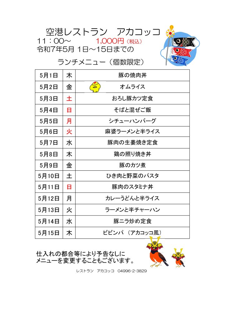 　空港レストラン　アカコッコ
11：00～1,000円（税込）
令和7年5月 1日～15日までの
　　　ランチメニュー（個数限定）  5月1日 木 豚の焼肉丼
5月2日 金 オムライス
5月3日 土 おろし豚カツ定食
5月4日 日 そばと混ぜご飯
5月5日 月 シチューハンバーグ
5月6日 火 麻婆ラーメンと半ライス
5月7日 水 豚肉の生姜焼き定食
5月8日 木 鶏の照り焼き丼
5月9日 金 豚のカツ煮
5月10日 土 ひき肉と野菜のパスタ
5月11日 日 豚肉のスタミナ丼
5月12日 月 カレーうどんと半ライス
5月13日 火 ラーメンと半チャーハン
5月14日 水 豚ニラ炒め定食
5月15日 木 ビビンパ　（アカコッコ風）  仕入れの都合等により予告なしに
メニューを変更することもございます。  レストラン　アカコッコ　04996-2-3829
