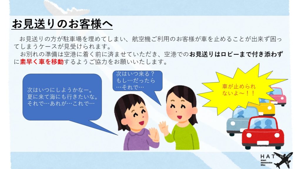 お見送りのお客様へ お見送りの方が駐車場を埋めてしまい、航空機ご利用のお客様が車を止めることが出来ず困ってしまうケースが見受けられます。 　お別れの準備は空港に着く前に済ませていただき、空港でのお見送りはロビーまで付き添わずに素早く車を移動するようご協力をお願いいたします。
