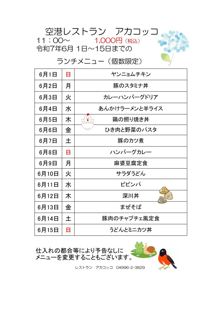 空港レストラン　アカコッコ
11：00～1,000円（税込）
令和7年6月 1日～15日までのランチメニュー（個数限定）  6月1日 日 ヤンニョムチキン
6月2日 月 豚のスタミナ丼
6月3日 火 カレーハンバーグドリア
6月4日 水 あんかけラーメンと半ライス
6月5日 木 鶏の照り焼き丼
6月6日 金 ひき肉と野菜のパスタ
6月7日 土 豚のカツ煮
6月8日 日 ハンバーグカレー
6月9日 月 麻婆豆腐定食
6月10日 火 サラダうどん
6月11日 水 ビビンパ
6月12日 木 深川丼
6月13日 金 まぜそば
6月14日 土 豚肉のチャプチェ風定食
6月15日 日 うどんとミニカツ丼  仕入れの都合等により予告なしにメニューを変更することもございます。  レストラン　アカコッコ　04996-2-3829  