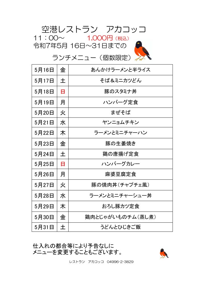 空港レストラン　アカコッコ
11：00～1,000円（税込）
令和7年5月 16日～31日までの
　　　ランチメニュー（個数限定）  5月16日 金 あんかけラーメンと半ライス
5月17日 土 そば＆ミニカツどん
5月18日 日 豚のスタミナ丼
5月19日 月 ハンバーグ定食
5月20日 火 まぜそば
5月21日 水 ヤンニョムチキン
5月22日 木 ラーメンとミニチャーハン
5月23日 金 豚の生姜焼き
5月24日 土 鶏の唐揚げ定食
5月25日 日 ハンバーグカレー
5月26日 月 麻婆豆腐定食
5月27日 火 豚の焼肉丼（チャプチェ風）
5月28日 水 ラーメンとミニチャーシュー丼
5月29日 木 おろし豚カツ定食
5月30日 金 鶏肉とじゃがいものチム（蒸し煮）
5月31日 土 うどんとひじきご飯  仕入れの都合等により予告なしに
メニューを変更することもございます。  レストラン　アカコッコ　04996-2-3829  