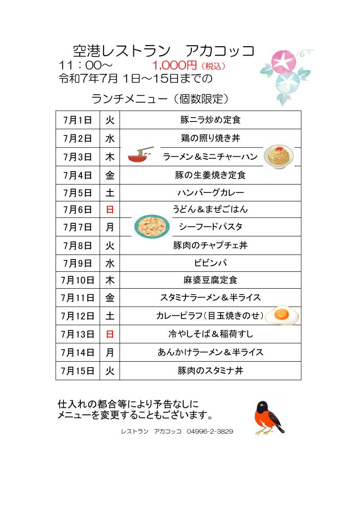 
空港レストラン　アカコッコ
11：00～1,000円（税込）
令和7年7月 1日～15日までのランチメニュー（個数限定）  7月1日 火 豚ニラ炒め定食
7月2日 水 鶏の照り焼き丼
7月3日 木 ラーメン＆ミニチャーハン
7月4日 金 豚の生姜焼き定食
7月5日 土 ハンバーグカレー
7月6日 日 うどん＆まぜごはん
7月7日 月 シーフードパスタ
7月8日 火 豚肉のチャプチェ丼
7月9日 水 ビビンパ
7月10日 木 麻婆豆腐定食
7月11日 金 スタミナラーメン＆半ライス
7月12日 土 カレーピラフ（目玉焼きのせ）
7月13日 日 冷やしそば＆稲荷すし
7月14日 月 あんかけラーメン＆半ライス
7月15日 火 豚肉のスタミナ丼  仕入れの都合等により予告なしにメニューを変更することもございます。  レストラン　アカコッコ　04996-2-3829  