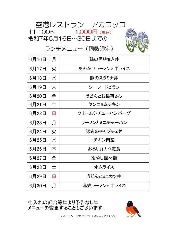 空港レストラン　アカコッコ
11：00～1,000円（税込）
令和7年6月 16日～30日までのランチメニュー（個数限定）  6月16日 月 鶏の照り焼き丼
6月17日 火 あんかけラーメンと半ライス
6月18日 水 豚のスタミナ丼
6月19日 木 シーフードピラフ
6月20日 金 うどんとお稲荷さん
6月21日 土 ヤンニョムチキン
6月22日 日 クリームシチューハンバーグ
6月23日 月 ラーメンとミニチャーハン
6月24日 火 豚肉のチャプチェ丼
6月25日 水 チキン南蛮
6月26日 木 おろし豚カツ定食
6月27日 金 冷やし担々麵
6月28日 土 オムライス
6月29日 日 うどんとミニカツ丼
6月30日 月 麻婆ラーメンと半ライス  仕入れの都合等により予告なしにメニューを変更することもございます。
レストラン　アカコッコ　04996-2-3829
