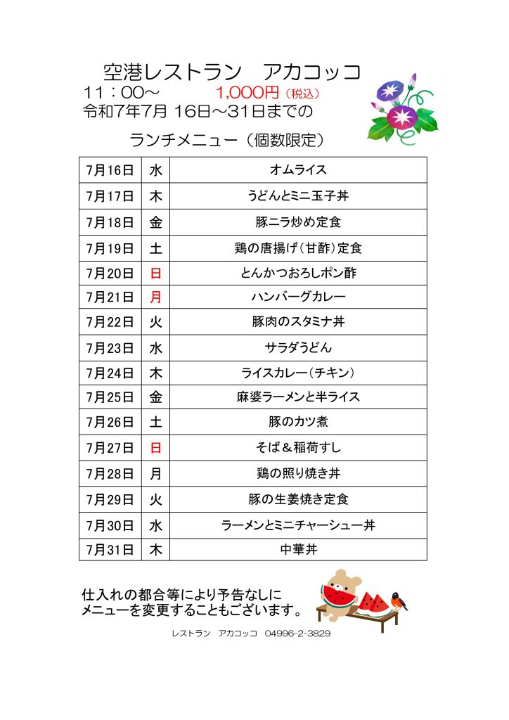 空港レストラン　アカコッコ
11：00～1,000円（税込）
令和7年7月 16日～31日までのランチメニュー（個数限定）  7月16日 水 オムライス
7月17日 木 うどんとミニ玉子丼
7月18日 金 豚ニラ炒め定食
7月19日 土 鶏の唐揚げ（甘酢）定食
7月20日 日 とんかつおろしポン酢
7月21日 月 ハンバーグカレー
7月22日 火 豚肉のスタミナ丼
7月23日 水 サラダうどん
7月24日 木 ライスカレー（チキン）
7月25日 金 麻婆ラーメンと半ライス
7月26日 土 豚のカツ煮
7月27日 日 そば＆稲荷すし
7月28日 月 鶏の照り焼き丼
7月29日 火 豚の生姜焼き定食
7月30日 水 ラーメンとミニチャーシュー丼
7月31日 木 中華丼  仕入れの都合等により予告なしにメニューを変更することもございます。  レストラン　アカコッコ　04996-2-3829