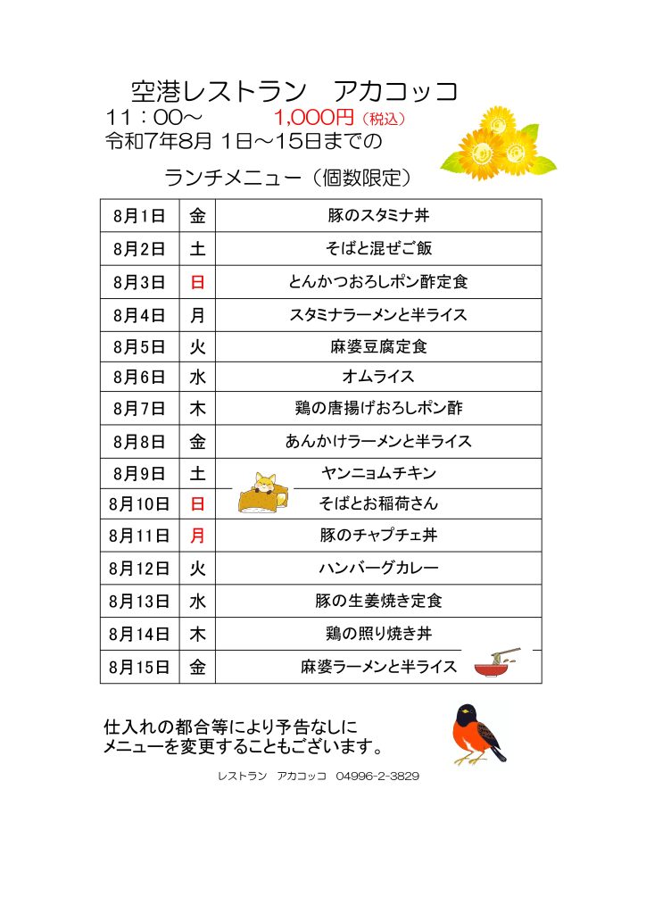 空港レストラン　アカコッコ
11：00～1,000円（税込）
令和7年8月 1日～15日までのランチメニュー（個数限定）  8月1日 金 豚のスタミナ丼
8月2日 土 そばと混ぜご飯
8月3日 日 とんかつおろしポン酢定食
8月4日 月 スタミナラーメンと半ライス
8月5日 火 麻婆豆腐定食
8月6日 水 オムライス
8月7日 木 鶏の唐揚げおろしポン酢
8月8日 金 あんかけラーメンと半ライス
8月9日 土 ヤンニョムチキン
8月10日 日 そばとお稲荷さん
8月11日 月 豚のチャプチェ丼
8月12日 火 ハンバーグカレー
8月13日 水 豚の生姜焼き定食
8月14日 木 鶏の照り焼き丼
8月15日 金 麻婆ラーメンと半ライス  仕入れの都合等により予告なしにメニューを変更することもございます。  レストラン　アカコッコ　04996-2-3829
