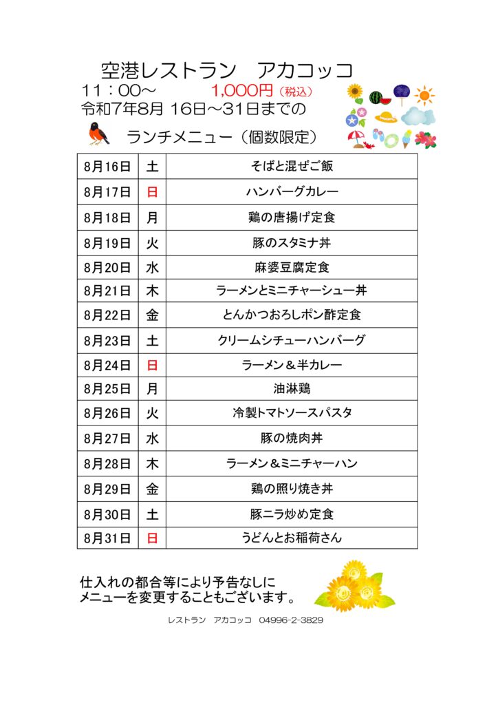空港レストラン　アカコッコ
11：00～1,000円（税込）
令和7年8月 16日～31日までのランチメニュー（個数限定）  8月16日 土 そばと混ぜご飯
8月17日 日 ハンバーグカレー
8月18日 月 鶏の唐揚げ定食
8月19日 火 豚のスタミナ丼
8月20日 水 麻婆豆腐定食
8月21日 木 ラーメンとミニチャーシュー丼
8月22日 金 とんかつおろしポン酢定食
8月23日 土 クリームシチューハンバーグ
8月24日 日 ラーメン＆半カレー
8月25日 月 油淋鶏
8月26日 火 冷製トマトソースパスタ
8月27日 水 豚の焼肉丼
8月28日 木 ラーメン＆ミニチャーハン
8月29日 金 鶏の照り焼き丼
8月30日 土 豚ニラ炒め定食
8月31日 日 うどんとお稲荷さん  仕入れの都合等により予告なしにメニューを変更することもございます。  レストラン　アカコッコ　04996-2-3829
