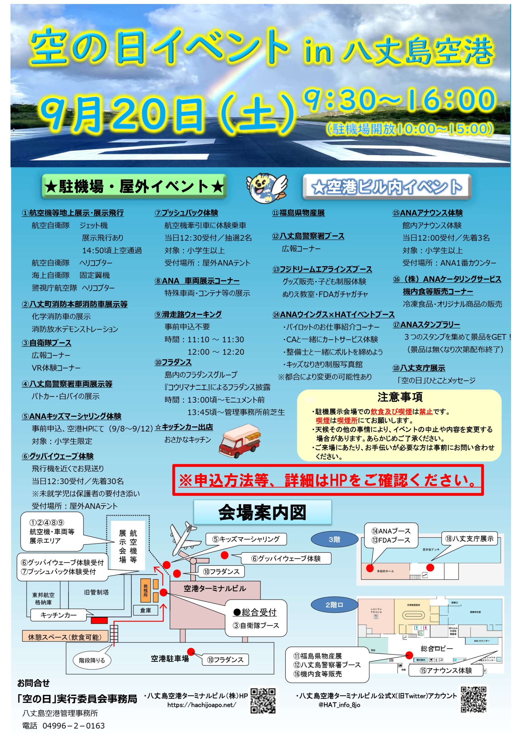 空の日イベントin八丈島空港 9月20日(土)9：30～16：30(駐機場開放10：00～15：00) 駐機場・屋外イベント ①航空機等地上展示、展示飛行 ②八丈町消防本部消防車展示など ③自衛隊ブース ④八丈島警察署車両展示など ⑤ＡＮＡキッズマーシャリング体験 ⑥グッバイウェーブ体験 ⑦プッシュバック体験 ⑧ＡＮＡ車両展示コーナー ⑨滑走路ウォーキング ⑩フラダンス キッチンカー出店 空港ビル内イベント ⑪福島物産展 ⑫八丈島警察署ブース ⑬フジドリームエアラインズブース ⑭ＡＮＡウイングス×ＨＡＴイベントブース ⑮ＡＮＡアナウンス体験 ⑯ＡＮＡケータリングサービス機内食など販売コーナー ⑰ＡＮＡスタンプラリー ⑱八丈支庁展示 注意事項 ・駐機展示会場での飲食及び喫煙は禁止です。 ・天候その他の事情により、イベントの中止や内容を変更する場合があります。予めご了承ください。 ・ご来場にあたり、お手伝いが必要な方は事前にお問い合わせください。 ※各イベントの申込方法など、詳細はホームページをご確認ください。 