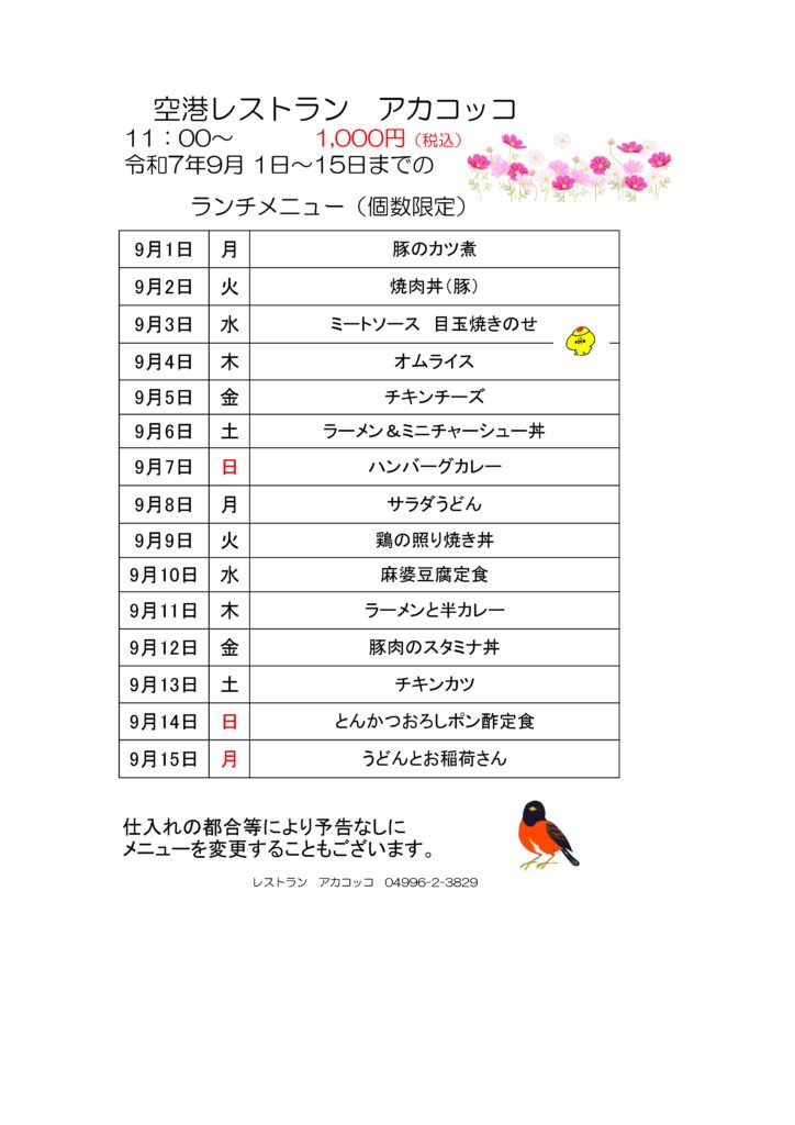 空港レストラン　アカコッコ
11：00～1,000円（税込）
令和7年9月 1日～15日までのランチメニュー（個数限定）  9月1日 月 豚のカツ煮
9月2日 火 焼肉丼（豚）
9月3日 水 ミートソース　目玉焼きのせ
9月4日 木 オムライス
9月5日 金 チキンチーズ
9月6日 土 ラーメン＆ミニチャーシュー丼
9月7日 日 ハンバーグカレー
9月8日 月 サラダうどん
9月9日 火 鶏の照り焼き丼
9月10日 水 麻婆豆腐定食
9月11日 木 ラーメンと半カレー
9月12日 金 豚肉のスタミナ丼
9月13日 土 チキンカツ
9月14日 日 とんかつおろしポン酢定食
9月15日 月 うどんとお稲荷さん  仕入れの都合等により予告なしにメニューを変更することもございます。  レストラン　アカコッコ　04996-2-3829  