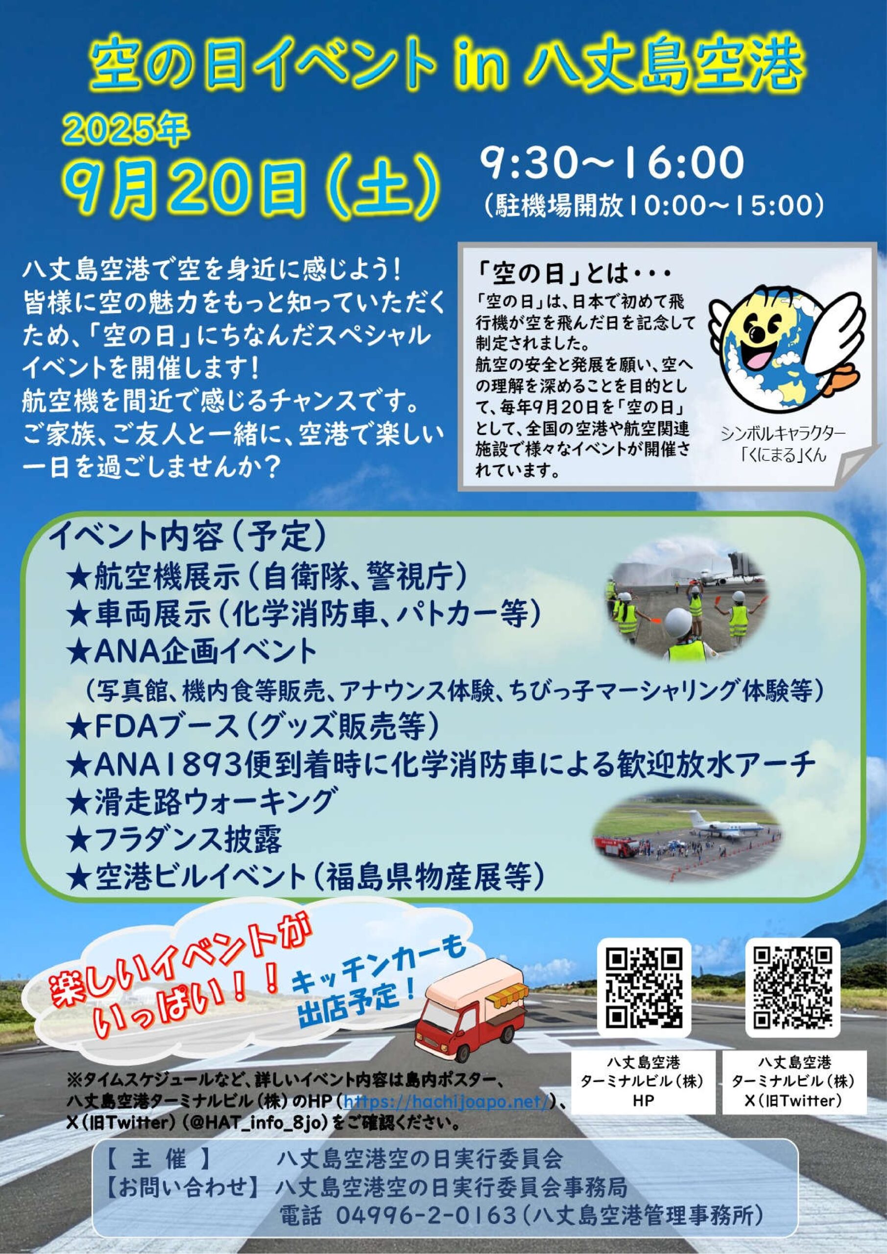 空の日イベント in 八丈島空港 2025年9月20日（土）9:30～16:00 （駐機場開放10:00～15:00） 八丈島空港で空を身近に感じよう！皆様に空の魅力をもっと知っていただくため、「空の日」にちなんだスペシャルイベントを開催します！ 航空機を間近で感じるチャンスです。 ご家族、ご友人と一緒に、空港で楽しい一日を過ごしませんか？ イベント内容（予定） 　★航空機展示（自衛隊、警視庁） 　★車両展示（化学消防車、パトカー等） 　★ANA企画イベント 　　（写真館、機内食等販売、アナウンス体験、ちびっ子マーシャリング体験等） 　★FDAブース（グッズ販売等） 　★ANA1893便到着時に化学消防車による歓迎放水アーチ 　★滑走路ウォーキング 　★フラダンス披露 　★空港ビルイベント（福島県物産展等） タイムスケジュールなど、詳しいイベント内容は島内ポスター、 八丈島空港ターミナルビル（株）のHP（https://hachijoapo.net/）、 X（旧Twitter）（@HAT_info_8jo）をご確認ください。 【　主　催　】　　　　　八丈島空港空の日実行委員会 【お問い合わせ】　八丈島空港空の日実行委員会事務局 　　　　　　　　　　　　　　電話　04996-2-0163（八丈島空港管理事務所） 