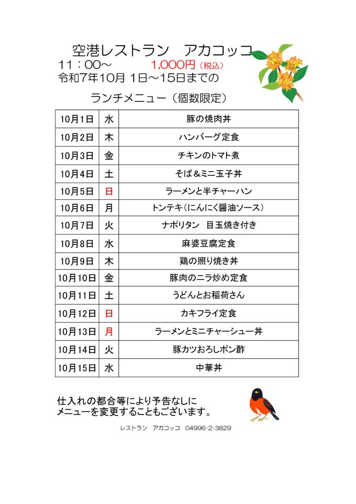 空港レストラン　アカコッコ
11：00～1,000円（税込）
令和7年10月 1日～15日までのランチメニュー（個数限定）  10月1日 水 豚の焼肉丼
10月2日 木 ハンバーグ定食
10月3日 金 チキンのトマト煮
10月4日 土 そば＆ミニ玉子丼
10月5日 日 ラーメンと半チャーハン
10月6日 月 トンテキ（にんにく醤油ソース）
10月7日 火 ナポリタン　目玉焼き付き
10月8日 水 麻婆豆腐定食
10月9日 木 鶏の照り焼き丼
10月10日 金 豚肉のニラ炒め定食
10月11日 土 うどんとお稲荷さん
10月12日 日 カキフライ定食
10月13日 月 ラーメンとミニチャーシュー丼
10月14日 火 豚カツおろしポン酢
10月15日 水 中華丼  仕入れの都合等により予告なしにメニューを変更することもございます。  レストラン　アカコッコ　04996-2-3829