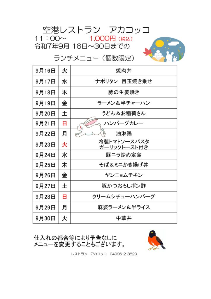 空港レストラン　アカコッコ
11：00～1,000円（税込）
令和7年9月 16日～30日までのランチメニュー（個数限定）  9月16日　火　焼肉丼
9月17日　水　ナポリタン　目玉焼き乗せ
9月18日　木　豚の生姜焼き
9月19日　金　ラーメン＆半チャーハン
9月20日　土　うどん＆お稲荷さん
9月21日　日　ハンバーグカレー
9月22日　月　油淋鶏
9月23日　火　冷製トマトソースパスタ　ガーリックトースト付き
9月24日　水　豚ニラ炒め定食
9月25日　木　そば＆ミニかき揚げ丼
9月26日　金　ヤンニョムチキン
9月27日　土　豚かつおろしポン酢
9月28日　日　クリームシチューハンバーグ
9月29日　月　麻婆ラーメン＆半ライス
9月30日　火　中華丼  仕入れの都合等により予告なしに
メニューを変更することもございます。  レストラン　アカコッコ　04996-2-3829
