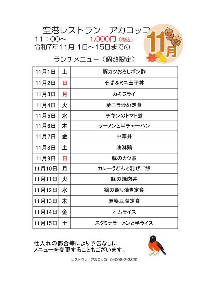 空港レストラン　アカコッコ
11：00～1,000円（税込）
令和7年11月 1日～15日までの
ランチメニュー（個数限定）  11月1日 土 豚カツおろしポン酢
11月2日 日 そば＆ミニ玉子丼
11月3日 月 カキフライ
11月4日 火 豚ニラ炒め定食
11月5日 水 チキンのトマト煮
11月6日 木 ラーメンと半チャーハン
11月7日 金 中華丼
11月8日 土 油淋鶏
11月9日 日 豚のカツ煮
11月10日 月 カレーうどんと混ぜご飯
11月11日 火 豚の焼肉丼
11月12日 水 鶏の照り焼き定食
11月13日 木 麻婆豆腐定食
11月14日 金 オムライス
11月15日 土 スタミナラーメンと半ライス  仕入れの都合等により予告なしに
メニューを変更することもございます。  レストラン　アカコッコ　04996-2-3829