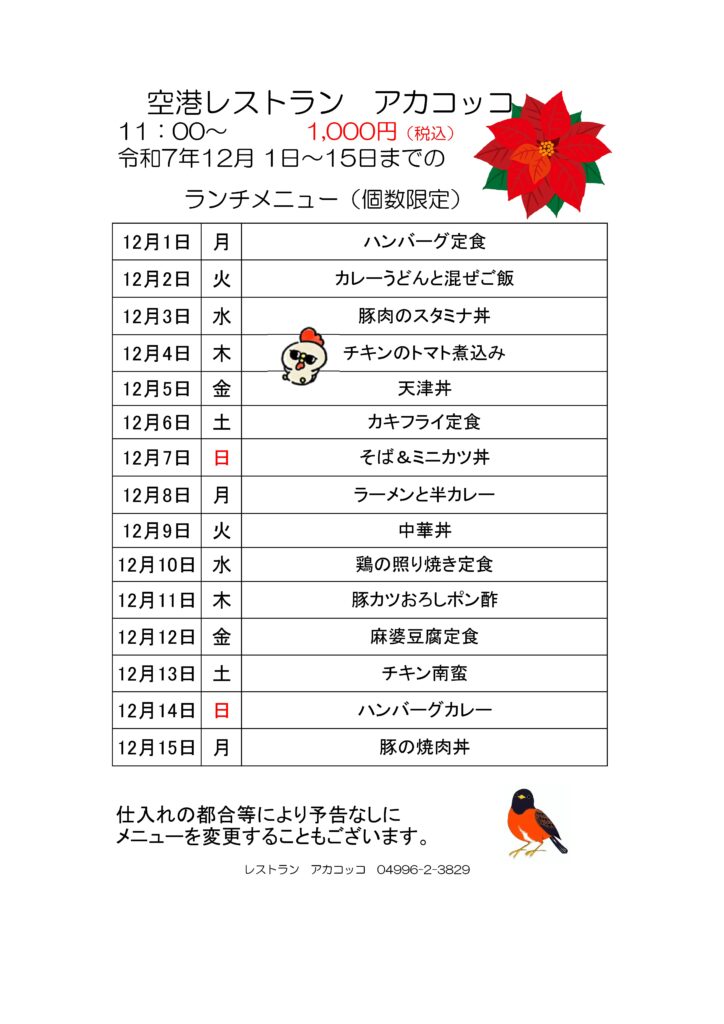空港レストラン　アカコッコ
11：00～1,000円（税込）
令和7年12月 1日～15日までのランチメニュー（個数限定）  12月1日 月 ハンバーグ定食
12月2日 火 カレーうどんと混ぜご飯
12月3日 水 豚肉のスタミナ丼
12月4日 木 チキンのトマト煮込み
12月5日 金 天津丼
12月6日 土 カキフライ定食
12月7日 日 そば＆ミニカツ丼
12月8日 月 ラーメンと半カレー
12月9日 火 中華丼
12月10日 水 鶏の照り焼き定食
12月11日 木 豚カツおろしポン酢
12月12日 金 麻婆豆腐定食
12月13日 土 チキン南蛮
12月14日 日 ハンバーグカレー
12月15日 月 豚の焼肉丼  仕入れの都合等により予告なしにメニューを変更することもございます。  レストラン　アカコッコ　04996-2-3829