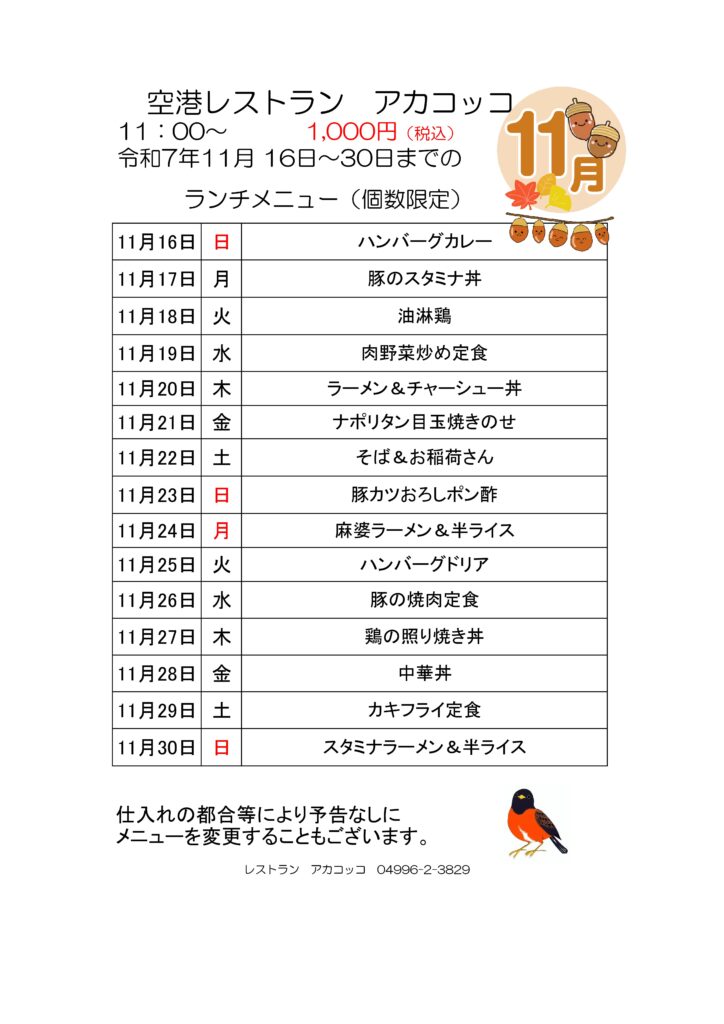 空港レストラン　アカコッコ
11：00～1,000円（税込）
令和7年11月 16日～30日までのランチメニュー（個数限定）  11月16日 日 ハンバーグカレー
11月17日 月 豚のスタミナ丼
11月18日 火 油淋鶏
11月19日 水 肉野菜炒め定食
11月20日 木 ラーメン＆チャーシュー丼
11月21日 金 ナポリタン目玉焼きのせ
11月22日 土 そば＆お稲荷さん
11月23日 日 豚カツおろしポン酢
11月24日 月 麻婆ラーメン＆半ライス
11月25日 火 ハンバーグドリア
11月26日 水 豚の焼肉定食
11月27日 木 鶏の照り焼き丼
11月28日 金 中華丼
11月29日 土 カキフライ定食
11月30日 日 スタミナラーメン＆半ライス  仕入れの都合等により予告なしにメニューを変更することもございます。  レストラン　アカコッコ　04996-2-3829
