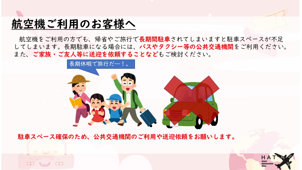 航空機ご利用のお客様へ 航空機をご利用の方でも、帰省やご旅行で長期間駐車されてしまいますと駐車スペースが不足してしまいます。長期駐車になる場合には、バスやタクシー等の公共交通機関をご利用ください。また、ご家族・ご友人等に送迎を依頼することなどもご検討ください。駐車スペース確保のため、公共交通機関のご利用や送迎依頼をお願いします。 