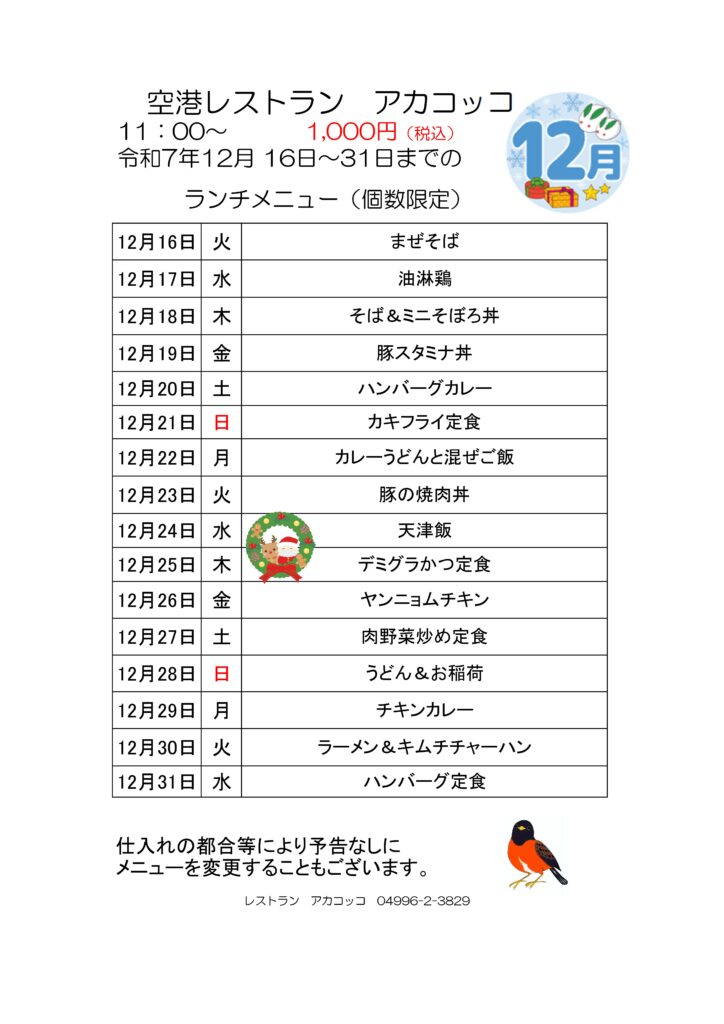 空港レストラン　アカコッコ
11：00～1,000円（税込）
令和7年12月 16日～31日までのランチメニュー（個数限定）  12月16日 火 まぜそば
12月17日 水 油淋鶏
12月18日 木 そば＆ミニそぼろ丼
12月19日 金 豚スタミナ丼
12月20日 土 ハンバーグカレー
12月21日 日 カキフライ定食
12月22日 月 カレーうどんと混ぜご飯
12月23日 火 豚の焼肉丼
12月24日 水 天津飯
12月25日 木 デミグラかつ定食
12月26日 金 ヤンニョムチキン
12月27日 土 肉野菜炒め定食
12月28日 日 うどん＆お稲荷
12月29日 月 チキンカレー
12月30日 火 ラーメン＆キムチチャーハン
12月31日 水 ハンバーグ定食  仕入れの都合等により予告なしにメニューを変更することもございます。  レストラン　アカコッコ　04996-2-3829
