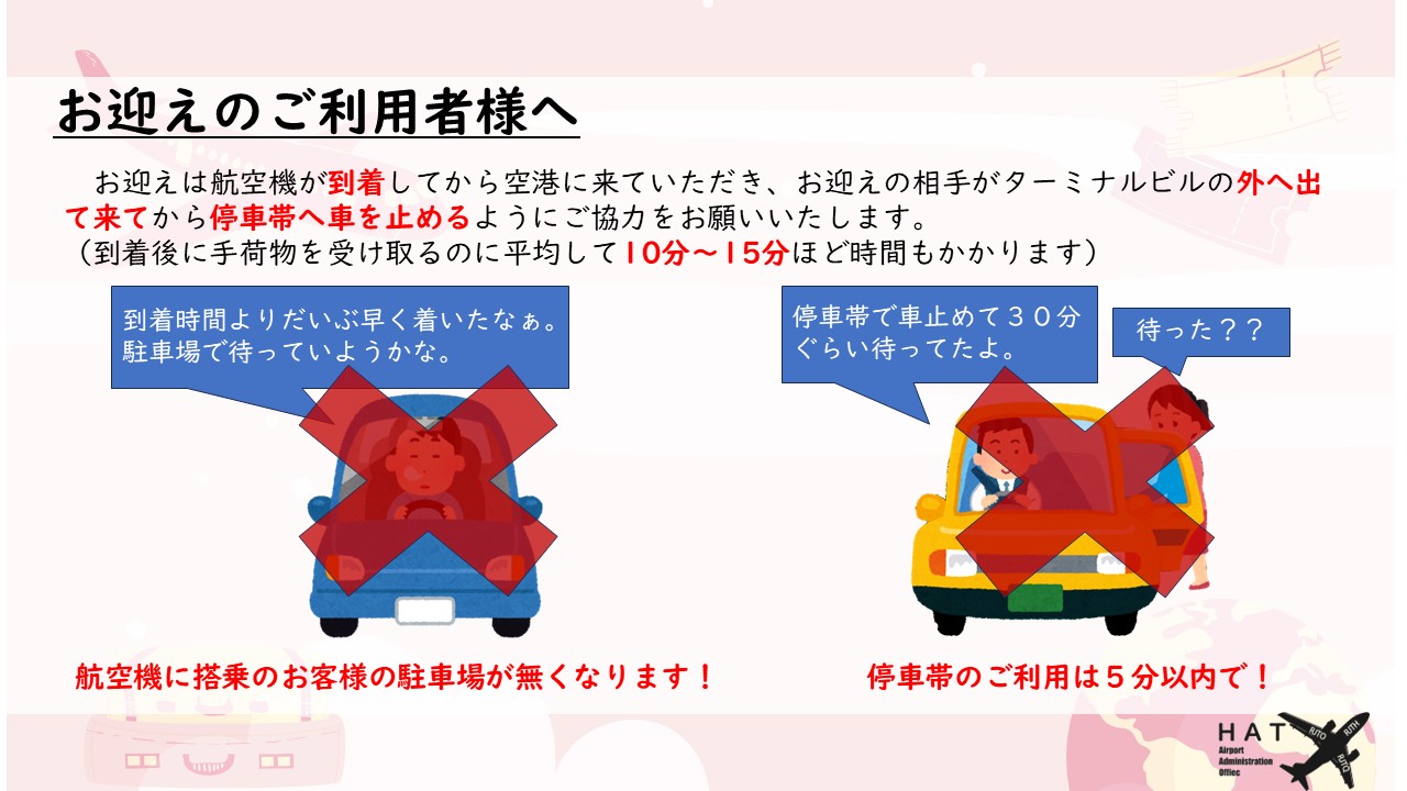お迎えのご利用者様へ お迎えは航空機が到着してから空港に来ていただき、お迎えの相手がターミナルビルの外へ出て来てから停車帯へ車を止めるようにご協力をお願いいたします。 （到着後に手荷物を受け取るのに平均して10分～15分ほど時間もかかります） 
