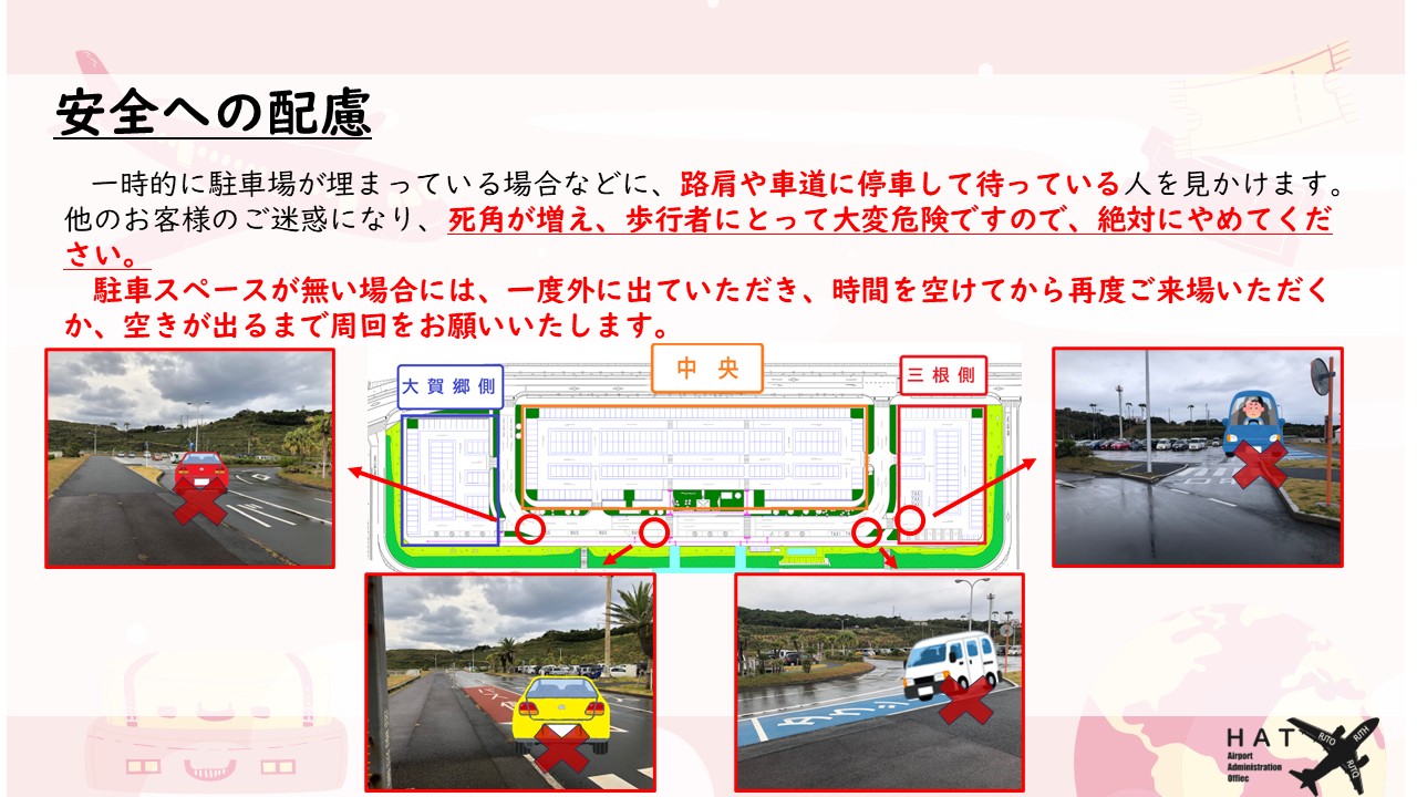 安全への配慮 一時的に駐車場が埋まっている場合などに、路肩や車道に停車して待っている人を見かけます。 他のお客様のご迷惑になり、死角が増え、歩行者にとって大変危険ですので、絶対にやめてください。 　駐車スペースが無い場合には、一度外に出ていただき、時間を空けてから再度ご来場いただくか、空きが出るまで周回をお願いいたします。 