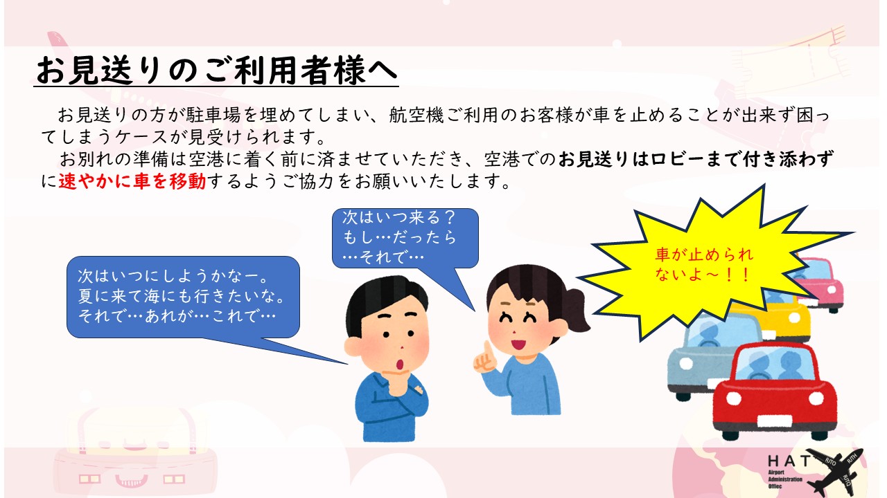 お見送りのご利用者様へ お見送りの方が駐車場を埋めてしまい、航空機ご利用のお客様が車を止めることが出来ず困ってしまうケースが見受けられます。 　お別れの準備は空港に着く前に済ませていただき、空港でのお見送りはロビーまで付き添わずに速やかに車を移動するようご協力をお願いいたします。 