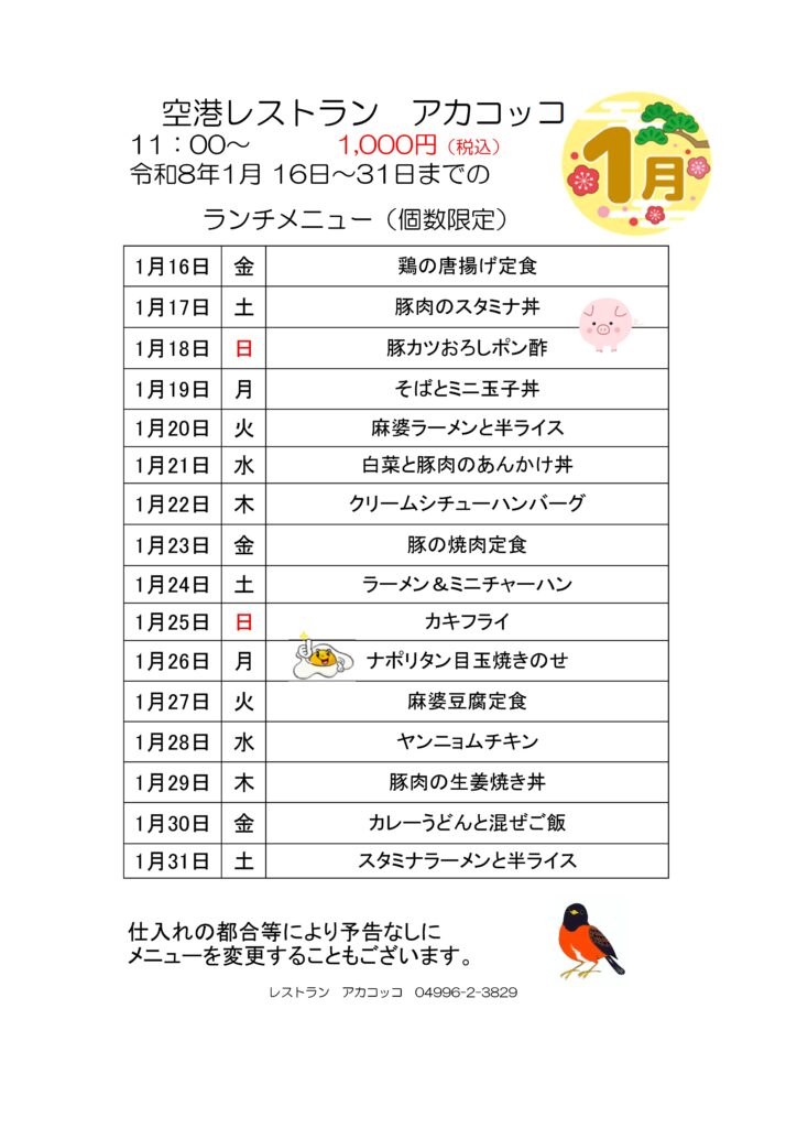 空港レストラン　アカコッコ
11：00～1,000円（税込）
令和8年1月16日～31日までのランチメニュー（個数限定）  1月16日 金 鶏の唐揚げ定食
1月17日 土 豚肉のスタミナ丼
1月18日 日 豚カツおろしポン酢
1月19日 月 そばとミニ玉子丼
1月20日 火 麻婆ラーメンと半ライス
1月21日 水 白菜と豚肉のあんかけ丼
1月22日 木 クリームシチューハンバーグ
1月23日 金 豚の焼肉定食
1月24日 土 ラーメン＆ミニチャーハン
1月25日 日 カキフライ
1月26日 月 ナポリタン目玉焼きのせ
1月27日 火 麻婆豆腐定食
1月28日 水 ヤンニョムチキン
1月29日 木 豚肉の生姜焼き丼
1月30日 金 カレーうどんと混ぜご飯
1月31日 土 スタミナラーメンと半ライス  仕入れの都合等により予告なしにメニューを変更することもございます。  レストラン　アカコッコ　04996-2-3829  