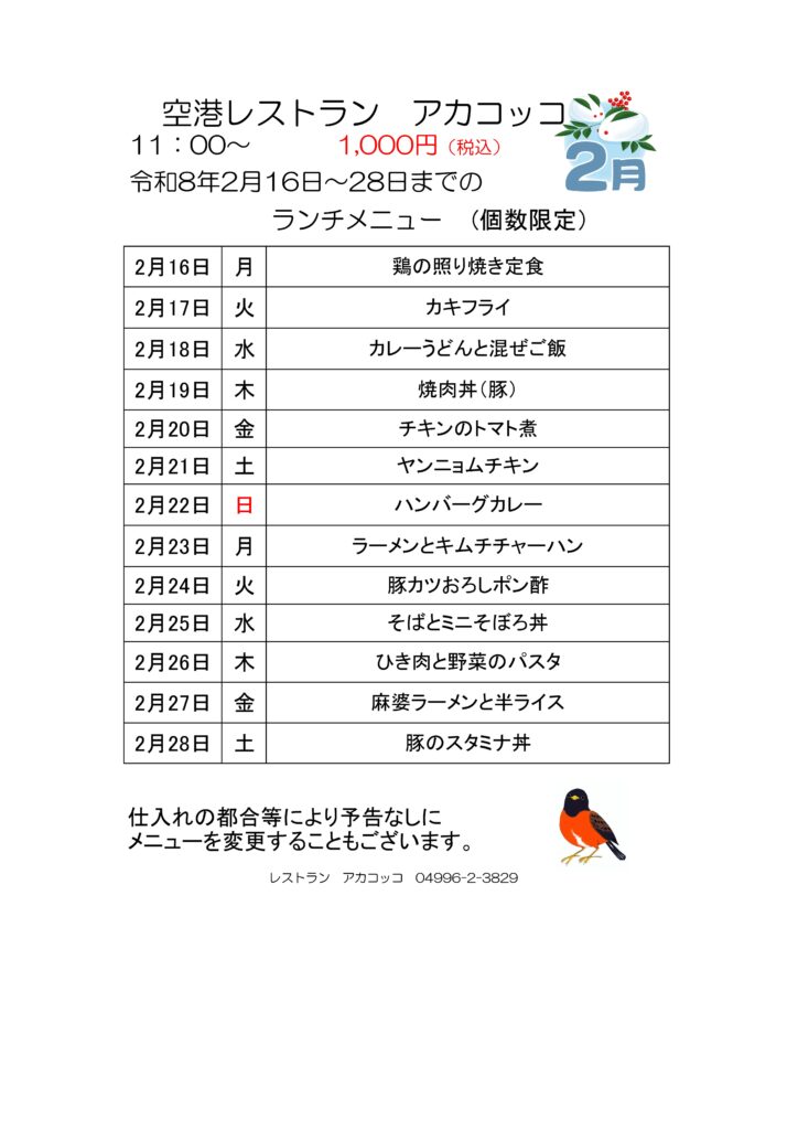 空港レストラン　アカコッコ
11：00～1,000円（税込）
令和8年2月16日～28日までのランチメニュー(個数限定）  2月16日 月 鶏の照り焼き定食
2月17日 火 カキフライ
2月18日 水 カレーうどんと混ぜご飯
2月19日 木 焼肉丼（豚）
2月20日 金 チキンのトマト煮
2月21日 土 ヤンニョムチキン
2月22日 日 ハンバーグカレー
2月23日 月 ラーメンとキムチチャーハン
2月24日 火 豚カツおろしポン酢
2月25日 水 そばとミニそぼろ丼
2月26日 木 ひき肉と野菜のパスタ
2月27日 金 麻婆ラーメンと半ライス
2月28日 土 豚のスタミナ丼  仕入れの都合等により予告なしにメニューを変更することもございます。  レストラン　アカコッコ　04996-2-3829