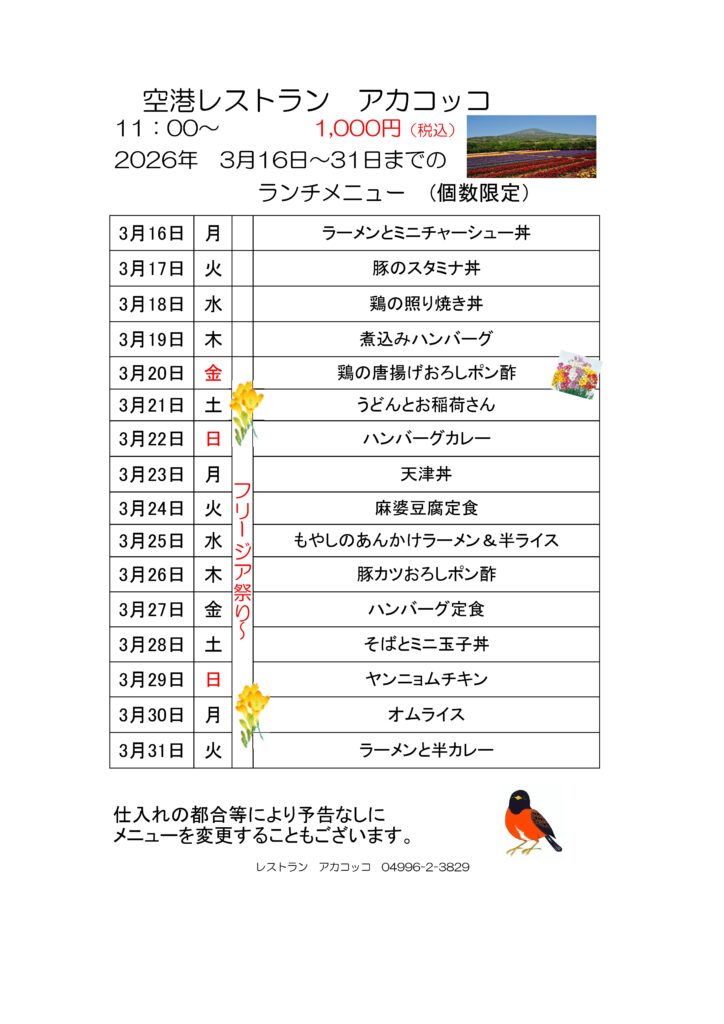 空港レストラン　アカコッコ
11：00～1,000円（税込）
2026年　3月16日～31日までのランチメニュー(個数限定）  3月16日 月 ラーメンとミニチャーシュー丼
3月17日 火 豚のスタミナ丼
3月18日 水 鶏の照り焼き丼
3月19日 木 煮込みハンバーグ
3月20日 金 フリージア祭り～鶏の唐揚げおろしポン酢
3月21日 土 うどんとお稲荷さん
3月22日 日 ハンバーグカレー
3月23日 月 天津丼
3月24日 火 麻婆豆腐定食
3月25日 水 もやしのあんかけラーメン＆半ライス
3月26日 木 豚カツおろしポン酢
3月27日 金 ハンバーグ定食
3月28日 土 そばとミニ玉子丼
3月29日 日 ヤンニョムチキン
3月30日 月 オムライス
3月31日 火 ラーメンと半カレー  仕入れの都合等により予告なしにメニューを変更することもございます。  レストラン　アカコッコ　04996-2-3829  